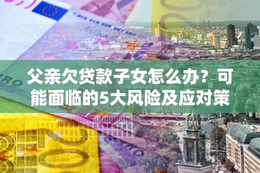 济南父亲欠贷款子女怎么办？可能面临的5大风险及应对策略