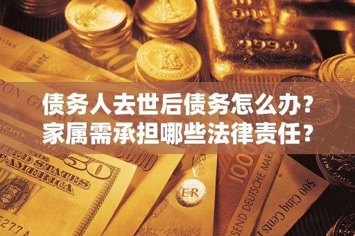 济南债务人去世后债务怎么办？家属需承担哪些法律责任？