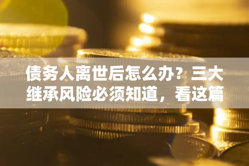 济南债务人离世后怎么办？三大继承风险必须知道，看这篇就够了