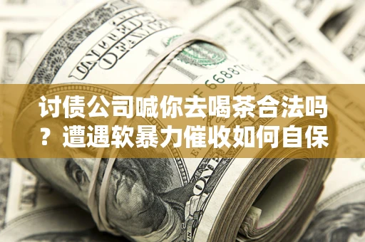 济南讨债公司喊你去喝茶合法吗？遭遇软暴力催收如何自保？