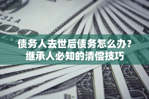 济南债务人去世后债务怎么办？继承人必知的清偿技巧