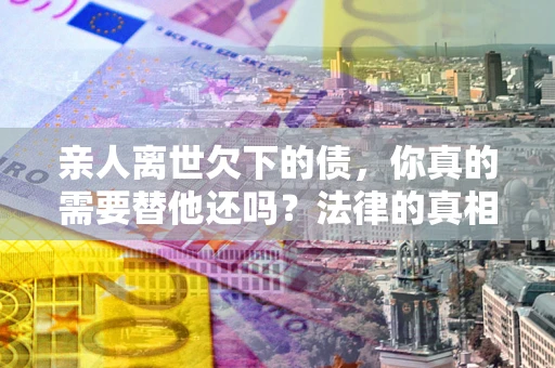济南亲人离世欠下的债，你真的需要替他还吗？法律的真相或许与你想的不一样